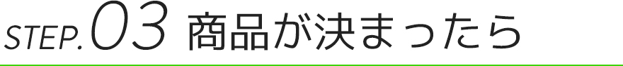 STEP.03 商品が決まったら