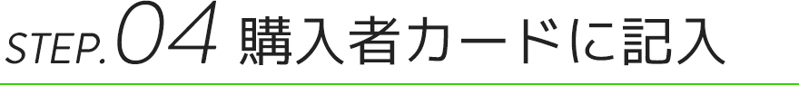 STEP.04 購入者カードに記入