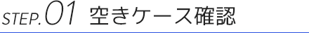 STEP.01 空きケース確認